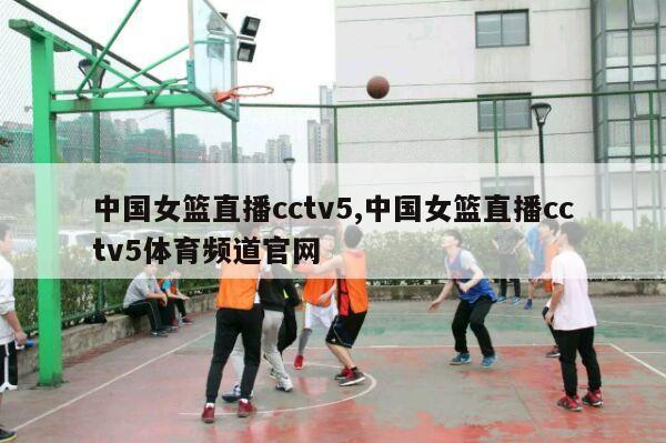 中国女篮直播cctv5,中国女篮直播cctv5体育频道官网